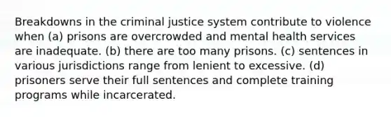 Breakdowns in the criminal justice system contribute to violence when (a) prisons are overcrowded and mental health services are inadequate. (b) there are too many prisons. (c) sentences in various jurisdictions range from lenient to excessive. (d) prisoners serve their full sentences and complete training programs while incarcerated.