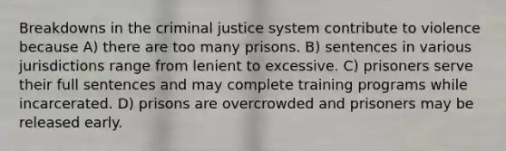 Breakdowns in the criminal justice system contribute to violence because A) there are too many prisons. B) sentences in various jurisdictions range from lenient to excessive. C) prisoners serve their full sentences and may complete training programs while incarcerated. D) prisons are overcrowded and prisoners may be released early.