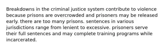 Breakdowns in the criminal justice system contribute to violence because prisons are overcrowded and prisoners may be released early. there are too many prisons. sentences in various jurisdictions range from lenient to excessive. prisoners serve their full sentences and may complete training programs while incarcerated.