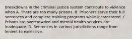 Breakdowns in the criminal justice system contribute to violence when A. There are too many prisons. B. Prisoners serve their full sentences and complete training programs while incarcerated. C. Prisons are overcrowded and mental health services are inadequate. D. Sentences in various jurisdictions range from lenient to excessive.