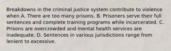 Breakdowns in the criminal justice system contribute to violence when A. There are too many prisons. B. Prisoners serve their full sentences and complete training programs while incarcerated. C. Prisons are overcrowded and mental health services are inadequate. D. Sentences in various jurisdictions range from lenient to excessive.