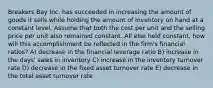 Breakers Bay Inc. has succeeded in increasing the amount of goods it sells while holding the amount of inventory on hand at a constant level. Assume that both the cost per unit and the selling price per unit also remained constant. All else held constant, how will this accomplishment be reflected in the firm's financial ratios? A) decrease in the financial leverage ratio B) increase in the days' sales in inventory C) increase in the inventory turnover rate D) decrease in the fixed asset turnover rate E) decrease in the total asset turnover rate