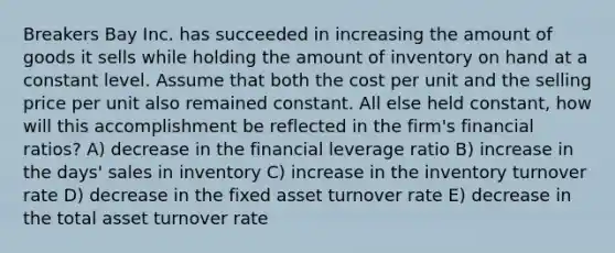 Breakers Bay Inc. has succeeded in increasing the amount of goods it sells while holding the amount of inventory on hand at a constant level. Assume that both the cost per unit and the selling price per unit also remained constant. All else held constant, how will this accomplishment be reflected in the firm's financial ratios? A) decrease in the financial leverage ratio B) increase in the days' sales in inventory C) increase in the inventory turnover rate D) decrease in the fixed asset turnover rate E) decrease in the total asset turnover rate