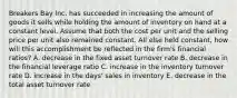 Breakers Bay Inc. has succeeded in increasing the amount of goods it sells while holding the amount of inventory on hand at a constant level. Assume that both the cost per unit and the selling price per unit also remained constant. All else held constant, how will this accomplishment be reflected in the firm's financial ratios? A. decrease in the fixed asset turnover rate B. decrease in the financial leverage ratio C. increase in the inventory turnover rate D. increase in the days' sales in inventory E. decrease in the total asset turnover rate