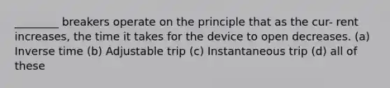 ________ breakers operate on the principle that as the cur- rent increases, the time it takes for the device to open decreases. (a) Inverse time (b) Adjustable trip (c) Instantaneous trip (d) all of these