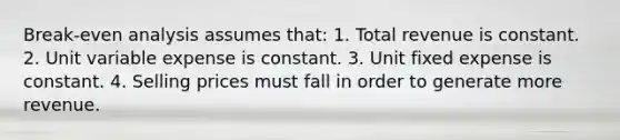 Break-even analysis assumes that: 1. Total revenue is constant. 2. Unit variable expense is constant. 3. Unit fixed expense is constant. 4. Selling prices must fall in order to generate more revenue.