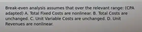 Break-even analysis assumes that over the relevant range: (CPA adapted) A. Total Fixed Costs are nonlinear. B. Total Costs are unchanged. C. Unit Variable Costs are unchanged. D. Unit Revenues are nonlinear.