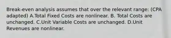 Break-even analysis assumes that over the relevant range: (CPA adapted) A.Total Fixed Costs are nonlinear. B. Total Costs are unchanged. C.Unit Variable Costs are unchanged. D.Unit Revenues are nonlinear.