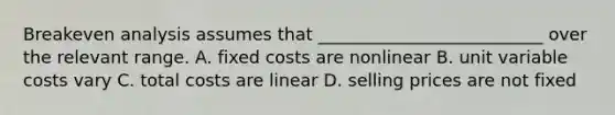 Breakeven analysis assumes that __________________________ over the relevant range. A. fixed costs are nonlinear B. unit variable costs vary C. total costs are linear D. selling prices are not fixed