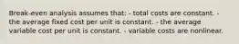 Break-even analysis assumes that: - total costs are constant. - the average fixed cost per unit is constant. - the average variable cost per unit is constant. - variable costs are nonlinear.