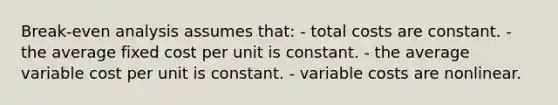 Break-even analysis assumes that: - total costs are constant. - the average fixed cost per unit is constant. - the average variable cost per unit is constant. - variable costs are nonlinear.