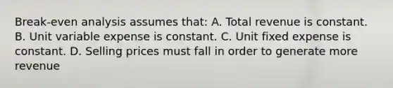 Break-even analysis assumes that: A. Total revenue is constant. B. Unit variable expense is constant. C. Unit fixed expense is constant. D. Selling prices must fall in order to generate more revenue