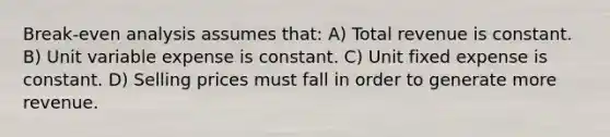 Break‐even analysis assumes that: A) Total revenue is constant. B) Unit variable expense is constant. C) Unit fixed expense is constant. D) Selling prices must fall in order to generate more revenue.