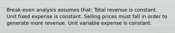 Break-even analysis assumes that: Total revenue is constant. Unit fixed expense is constant. Selling prices must fall in order to generate more revenue. Unit variable expense is constant.