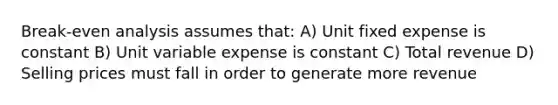 Break-even analysis assumes that: A) Unit fixed expense is constant B) Unit variable expense is constant C) Total revenue D) Selling prices must fall in order to generate more revenue