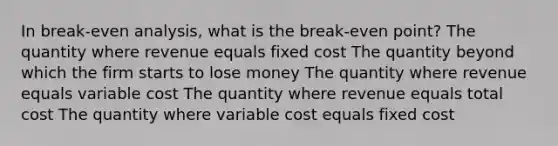 In break-even analysis, what is the break-even point? The quantity where revenue equals fixed cost The quantity beyond which the firm starts to lose money The quantity where revenue equals variable cost The quantity where revenue equals total cost The quantity where variable cost equals fixed cost