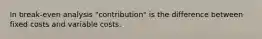 In break-even analysis "contribution" is the difference between fixed costs and variable costs.