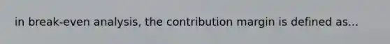 in break-even analysis, the contribution margin is defined as...