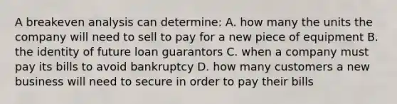 A breakeven analysis can determine: A. how many the units the company will need to sell to pay for a new piece of equipment B. the identity of future loan guarantors C. when a company must pay its bills to avoid bankruptcy D. how many customers a new business will need to secure in order to pay their bills