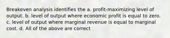 Breakeven analysis identifies the a. profit-maximizing level of output. b. level of output where economic profit is equal to zero. c. level of output where marginal revenue is equal to marginal cost. d. All of the above are correct