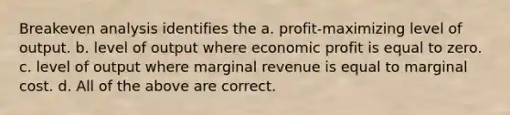 Breakeven analysis identifies the a. profit-maximizing level of output. b. level of output where economic profit is equal to zero. c. level of output where marginal revenue is equal to marginal cost. d. All of the above are correct.