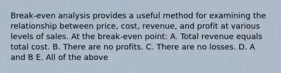 Break-even analysis provides a useful method for examining the relationship between price, cost, revenue, and profit at various levels of sales. At the break-even point: A. Total revenue equals total cost. B. There are no profits. C. There are no losses. D. A and B E. All of the above