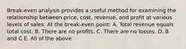 Break-even analysis provides a useful method for examining the relationship between price, cost, revenue, and profit at various levels of sales. At the break-even point: A. Total revenue equals total cost. B. There are no profits. C. There are no losses. D. B and C E. All of the above