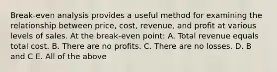 Break-even analysis provides a useful method for examining the relationship between price, cost, revenue, and profit at various levels of sales. At the break-even point: A. Total revenue equals total cost. B. There are no profits. C. There are no losses. D. B and C E. All of the above