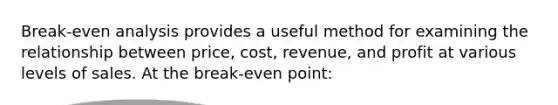 Break-even analysis provides a useful method for examining the relationship between price, cost, revenue, and profit at various levels of sales. At the break-even point: