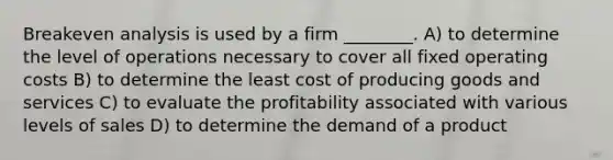 Breakeven analysis is used by a firm ________. A) to determine the level of operations necessary to cover all fixed operating costs B) to determine the least cost of producing goods and services C) to evaluate the profitability associated with various levels of sales D) to determine the demand of a product