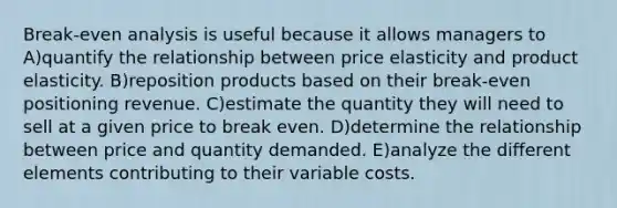 Break-even analysis is useful because it allows managers to A)quantify the relationship between price elasticity and product elasticity. B)reposition products based on their break-even positioning revenue. C)estimate the quantity they will need to sell at a given price to break even. D)determine the relationship between price and quantity demanded. E)analyze the different elements contributing to their variable costs.