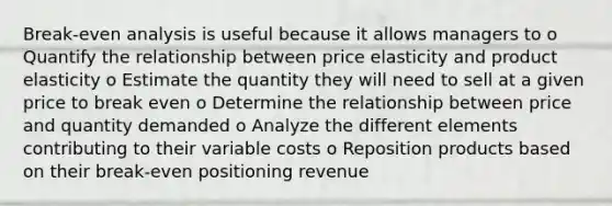 Break-even analysis is useful because it allows managers to o Quantify the relationship between price elasticity and product elasticity o Estimate the quantity they will need to sell at a given price to break even o Determine the relationship between price and quantity demanded o Analyze the different elements contributing to their variable costs o Reposition products based on their break-even positioning revenue