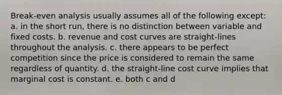 Break-even analysis usually assumes all of the following except: a. in the short run, there is no distinction between variable and fixed costs. b. revenue and cost curves are straight-lines throughout the analysis. c. there appears to be perfect competition since the price is considered to remain the same regardless of quantity. d. the straight-line cost curve implies that marginal cost is constant. e. both c and d