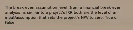 The break-even assumption level (from a financial break-even analysis) is similar to a project's IRR both are the level of an input/assumption that sets the project's NPV to zero. True or False