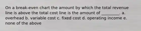 On a break-even chart the amount by which the total revenue line is above the total cost line is the amount of _________. a. overhead b. variable cost c. fixed cost d. operating income e. none of the above