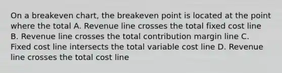 On a breakeven chart, the breakeven point is located at the point where the total A. Revenue line crosses the total fixed cost line B. Revenue line crosses the total contribution margin line C. Fixed cost line intersects the total variable cost line D. Revenue line crosses the total cost line