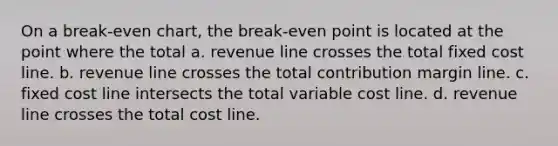 On a break-even chart, the break-even point is located at the point where the total a. revenue line crosses the total fixed cost line. b. revenue line crosses the total contribution margin line. c. fixed cost line intersects the total variable cost line. d. revenue line crosses the total cost line.