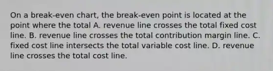 On a break-even chart, the break-even point is located at the point where the total A. revenue line crosses the total fixed cost line. B. revenue line crosses the total contribution margin line. C. fixed cost line intersects the total variable cost line. D. revenue line crosses the total cost line.