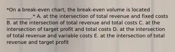 *On a​ break-even chart, the​ break-even volume is located​ __________.* A. at the intersection of total revenue and fixed costs B. at the intersection of total revenue and total costs C. at the intersection of target profit and total costs D. at the intersection of total revenue and variable costs E. at the intersection of total revenue and target profit