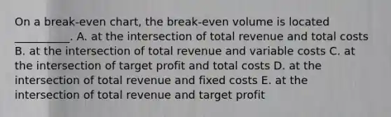 On a​ break-even chart, the​ break-even volume is located​ __________. A. at the intersection of total revenue and total costs B. at the intersection of total revenue and variable costs C. at the intersection of target profit and total costs D. at the intersection of total revenue and fixed costs E. at the intersection of total revenue and target profit