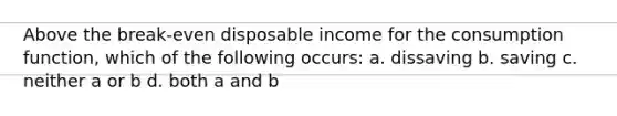 Above the break-even disposable income for the consumption function, which of the following occurs: a. dissaving b. saving c. neither a or b d. both a and b