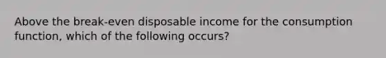 Above the break-even disposable income for the consumption function, which of the following occurs?