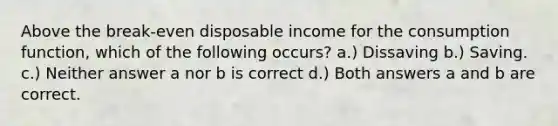 Above the break-even disposable income for the consumption function, which of the following occurs? a.) Dissaving b.) Saving. c.) Neither answer a nor b is correct d.) Both answers a and b are correct.