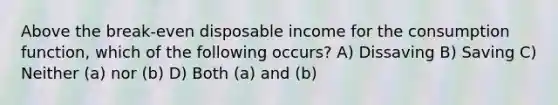 Above the break-even disposable income for the consumption function, which of the following occurs? A) Dissaving B) Saving C) Neither (a) nor (b) D) Both (a) and (b)