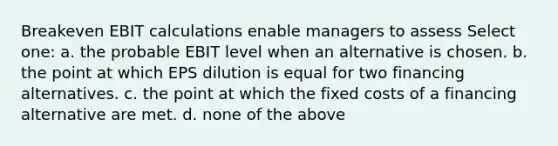 Breakeven EBIT calculations enable managers to assess Select one: a. the probable EBIT level when an alternative is chosen. b. the point at which EPS dilution is equal for two financing alternatives. c. the point at which the fixed costs of a financing alternative are met. d. none of the above