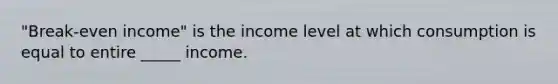 "Break-even income" is the income level at which consumption is equal to entire _____ income.