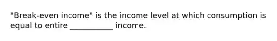 "Break-even income" is the income level at which consumption is equal to entire ___________ income.