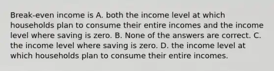 Break-even income is A. both the income level at which households plan to consume their entire incomes and the income level where saving is zero. B. None of the answers are correct. C. the income level where saving is zero. D. the income level at which households plan to consume their entire incomes.