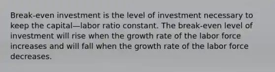 Break-even investment is the level of investment necessary to keep the capital—labor ratio constant. The break-even level of investment will rise when the growth rate of the labor force increases and will fall when the growth rate of the labor force decreases.