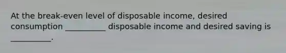 At the break-even level of disposable income, desired consumption __________ disposable income and desired saving is __________.